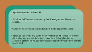 • Byzantine invasion in 140 A.H.
• Rebellion in Khurasan put down by Ibn Khuzayma and his son Al-
Mahdi.
• Conquest of Tabaristan; they had cast off their allegiance to Islam.
• Rebellion in Medina and Basra by descendants of Al-Hassan on arrest of
the leading members of their family even their father Abdullah. Al-
Mansur’s nephew Isa with an army crushed the rebellion and both of them
were killed.
 