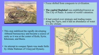 • Focus shifted from conquests to civilization.
• The capital Baghdad was established known as
The City of Peace. A center of world’s attention.
• It had control over strategic and trading routes
along the Tigris, and it had an abundance of water
in a dry climate.
• This step stabilized the rapidly developing
Abbasid bureaucracy and became a source of
unity as it was at the center of Kufa, Syria,
Khorasan, and Basra.
• An attempt to conquer Spain was made futile
by Abdur Rahman of Umayyad Dynasty.
 