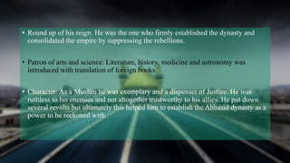 • Round up of his reign: He was the one who firmly established the dynasty and
consolidated the empire by suppressing the rebellions.
• Patron of arts and science: Literature, history, medicine and astronomy was
introduced with translation of foreign books.
• Character: As a Muslim he was exemplary and a dispenser of Justice. He was
ruthless to his enemies and not altogether trustworthy to his allies. He put down
several revolts but ultimately this helped him to establish the Abbasid dynasty as a
power to be reckoned with.
 