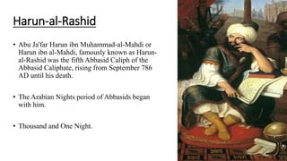 Harun-al-Rashid
• Abu Ja'far Harun ibn Muhammad-al-Mahdi or
Harun ibn al-Mahdi, famously known as Harun-
al-Rashid was the fifth Abbasid Caliph of the
Abbasid Caliphate, rising from September 786
AD until his death.
• The Arabian Nights period of Abbasids began
with him.
• Thousand and One Night.
 