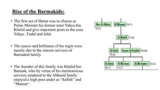 Rise of the Barmakids:
• The first act of Harun was to choose as
Prime Minister his former tutor Yahya bin
Khalid and give important posts to the sons
Yahya , Fadal and Jafar.
• The sucess and brilliance of his regin were
mainly due to the sincere services of
Barmakid family.
• The founder of this family was Khalid bin
Barmak, who by virtue of his meritotorious
services rendered to the Abbasid family
enjoyed a high post under as “Saffah” and
“Mansur” .
 
