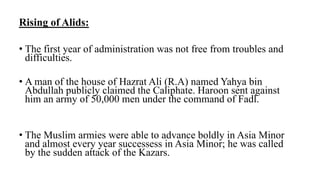 Rising of Alids:
• The first year of administration was not free from troubles and
difficulties.
• A man of the house of Hazrat Ali (R.A) named Yahya bin
Abdullah publicly claimed the Caliphate. Haroon sent against
him an army of 50,000 men under the command of Fadl.
• The Muslim armies were able to advance boldly in Asia Minor
and almost every year successess in Asia Minor; he was called
by the sudden attack of the Kazars.
 