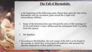• In the beginning of the following years, Harun bent upon the ruin of the
Barmakids who for seventeen years sewed the Caliph with
extraordinary abilities.
1. Some of the historians have put forward the story of the marriage of
Ja’far with Harun’s sister, Abbasa and the subsequent birth of a child
from this spouse.
2. Ibn Khaldun:
• According to Ibn Khaldun, the real course of the fall is to be found in
the manner in which they seized upon alll authority and assumed the
absolute disposition of their public revenue.
The Fall of Barmakids:
 