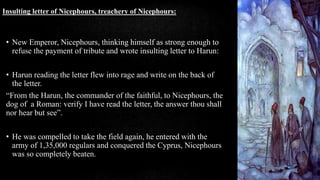 • New Emperor, Nicephours, thinking himself as strong enough to
refuse the payment of tribute and wrote insulting letter to Harun:
• Harun reading the letter flew into rage and write on the back of
the letter.
“From the Harun, the commander of the faithful, to Nicephours, the
dog of a Roman: verify I have read the letter, the answer thou shall
nor hear but see”.
• He was compelled to take the field again, he entered with the
army of 1,35,000 regulars and conquered the Cyprus, Nicephours
was so completely beaten.
Insulting letter of Nicephours, treachery of Nicephours:
 