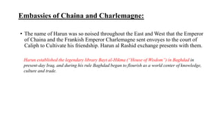 Embassies of Chaina and Charlemagne:
• The name of Harun was so noised throughout the East and West that the Emperor
of Chaina and the Frankish Emperor Charlemagne sent envoyes to the court of
Caliph to Cultivate his friendship. Harun al Rashid exchange presents with them.
Harun established the legendary library Bayt al-Hikma (“House of Wisdom”) in Baghdad in
present-day Iraq, and during his rule Baghdad began to flourish as a world center of knowledge,
culture and trade.
 