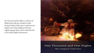 One Thousand and One Nights is a collection of
Middle Eastern folk tales compiled in Arabic
during the Islamic Golden Age. It is often known in
English as the Arabian Nights, from the first
English-language edition, which rendered the title
as The Arabian Nights’ Entertainment.
 