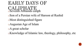 oSeventh Abbasids caliph
oSon of a Persian wife of Haroon ul Rashid
oMost distinguished figure
oAugustan Age of Islam
oA great scholar
oKnowledge of Islamic law, theology, philosophy, etc
 