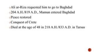 oAli ar-Riza requested him to go to Baghdad
o204 A.H./819 A.D., Mamun entered Baghdad
oPeace restored
oConquest of Crete
oDied at the age of 48 in 218 A.H./833 A.D. in Tarsus
 