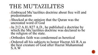 oEmbraced Mu’tazilites doctrine about free will and
predestination
oShocked at the opinion that the Quran was the
uncreated word of God
oIn 212 A.H./827 A.D., he published a doctrine by
which the Mu’tazilites doctrine was declared to be
the religion of the state.
oOrthodox faith was condemned as heretical
oOrdered all his subjects to honor Hazrat Ali R.A as
the best creature of God after Hazrat Muhammad
S.A.W
 