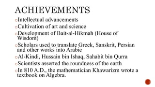 oIntellectual advancements
oCultivation of art and science
oDevelopment of Bait-al-Hikmah (House of
Wisdom)
oScholars used to translate Greek, Sanskrit, Persian
and other works into Arabic
oAl-Kindi, Hussain bin Ishaq, Sahabit bin Qurra
oScientists asserted the roundness of the earth
oIn 810 A.D., the mathematician Khawarizm wrote a
textbook on Algebra.
 