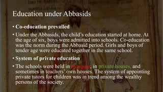 Education under Abbasids
• Co-education prevailed
• Under the Abbasids, the child’s education started at home. At
the age of six, boys were admitted into schools. Co-education
was the norm during the Abbasid period. Girls and boys of
tender age were educated together in the same school.
• System of private education
• The schools were held in mosques, in private houses, and
sometimes in teachers’ own houses. The system of appointing
private tutors for children was in trend among the wealthy
persons of the society.
 
