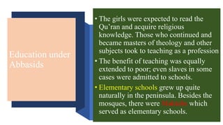 Education under
Abbasids
• The girls were expected to read the
Qu’ran and acquire religious
knowledge. Those who continued and
became masters of theology and other
subjects took to teaching as a profession
• The benefit of teaching was equally
extended to poor; even slaves in some
cases were admitted to schools.
• Elementary schools grew up quite
naturally in the peninsula. Besides the
mosques, there were Maktabs which
served as elementary schools.
 