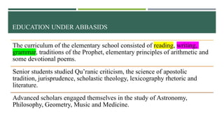 EDUCATION UNDER ABBASIDS
The curriculum of the elementary school consisted of reading, writing,
grammar, traditions of the Prophet, elementary principles of arithmetic and
some devotional poems.
Senior students studied Qu’ranic criticism, the science of apostolic
tradition, jurisprudence, scholastic theology, lexicography rhetoric and
literature.
Advanced scholars engaged themselves in the study of Astronomy,
Philosophy, Geometry, Music and Medicine.
 
