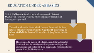 EDUCATION UNDER ABBASIDS
20XX Pitch deck title 56
Caliph Al-Mamun founded an academy named “Bait-ul-
Hikmat” or House of Wisdom, where the higher branches of
learning were pursued.
The real academy in Islam which became the model for later
schools of higher learning was the Nizamayah established by
Nizam al-Mulk,the Persian Vizier of the Seljuq Sultan, Malik
Shah
He organized a system of education and started regular
Madrasah and founded several important colleges and
universities and endowed them adequately with munificent
grants from the Government.
 