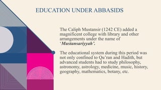 EDUCATION UNDER ABBASIDS
The Caliph Mustansir (1242 CE) added a
magnificent college with library and other
arrangements under the name of
‘Mustansariyyah’.
The educational system during this period was
not only confined to Qu’ran and Hadith, but
advanced students had to study philosophy,
astronomy, astrology, medicine, music, history,
geography, mathematics, botany, etc.
 