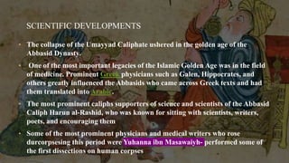 SCIENTIFIC DEVELOPMENTS
• The collapse of the Umayyad Caliphate ushered in the golden age of the
Abbasid Dynasty.
• One of the most important legacies of the Islamic Golden Age was in the field
of medicine. Prominent Greek physicians such as Galen, Hippocrates, and
others greatly influenced the Abbasids who came across Greek texts and had
them translated into Arabic.
• The most prominent caliphs supporters of science and scientists of the Abbasid
Caliph Harun al-Rashid, who was known for sitting with scientists, writers,
poets, and encouraging them
• Some of the most prominent physicians and medical writers who rose
durcorpsesing this period were Yuhanna ibn Masawaiyh- performed some of
the first dissections on human corpses
 