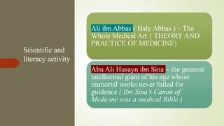 Scientific and
literacy activity
Ali ibn Abbas ( Haly Abbas ) – The
Whole Medical Art { THEORY AND
PRACTICE OF MEDICINE}
Abu Ali Husayn ibn Sina – the greatest
intellectual giant of his age whose
immortal works never failed for
guidance ( Ibn Sina’s Canon of
Medicine was a medical Bible )
 