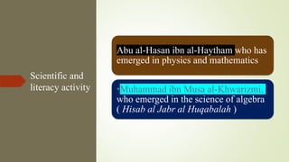 Scientific and
literacy activity
Abu al-Hasan ibn al-Haytham who has
emerged in physics and mathematics
•Muhammad ibn Musa al-Khwarizmi,
who emerged in the science of algebra
( Hisab al Jabr al Huqabalah )
 