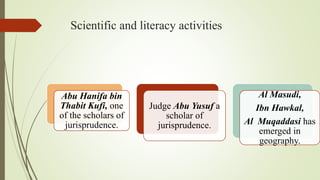 Scientific and literacy activities
Abu Hanifa bin
Thabit Kufi, one
of the scholars of
jurisprudence.
Judge Abu Yusuf a
scholar of
jurisprudence.
Al Masudi,
Ibn Hawkal,
Al Muqaddasi has
emerged in
geography.
 