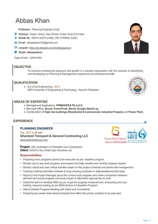 Page 1 / 2
Abbas Khan
Profession : Planning Engineer (Civil)
Address: Salam street, Abu Dhabi United Arab Emirates
Mobile No.: 056 6130374 (UAE), 052 5790562 (UAE)
Email : abbasjadoon52@gmail.com
LinkedIn: https://pk.linkedin.com/in/abbasjadoon
Skype: abbasjadoon
Date of birth: 12/04/1992
EXPERIENCE
OBJECTIVE
To enhance professional exposure and growth in a reputed organization with the purpose of diversifying
and developing my Planning & Management experience and professional skills.
QUALIFICATION
 B.E (Civil Engineering) , 2014
NED University of Engineering & Technology , Karachi (Pakistan)
AREAS OF EXPERTISE
 Management Applications: PRIMAVERA P6 (v.8.3)
 Microsoft Office: (Excel, PowerPoint, Word), Google Sketch up
 Construction of High rise buildings (Residential & Commercial), Industrial Projects and Power Plant.
PLANNING ENGINEER
Feb 2017 to till date
Ghantoot Transport & General Contracting LLC
www.ghantootgroup.com
Project: 33kv Substation at Taweelah Gas Compressor
Client: GASCO Abu Dhabi Gas Industries Ltd.
Responsibilities:
▪ Preparing micro programs (level 5) for execution as per baseline program.
▪ Monitor day to day work progress and prepare the Daily, weekly and monthly progress reports.
▪ Monitor critical and near critical activities based on the project schedule and advise site management.
▪ Tracking material submittal schedule & shop drawing schedule on daily/weekly/monthly basis.
▪ Report to the Project Manager about the current work progress and make comparison between
planned and actual progress and study impact of alternative approaches to work.
▪ Assist the team to develop WBS as per scope for progress measurement, scheduling and cost
loading, resource loading as per BOQ division for Baseline Program.
▪ Attend Weekly Progress Meeting with Client and Consultants.
▪ Preparing two weeks look-ahead schedule that reflect the priority activities to be executed.
 