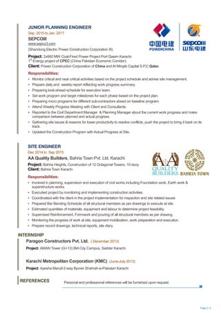 Page 2 / 2
INTERNSHIP
JUNIOR PLANNING ENGINEER
Sep 2015 to Jan, 2017
SEPCOIII
www.sepco3.com
(Shandong Electric Power Construction Corporation III)
Project: 2x660 MW Coal-Fired Power Project Port Qasim Karachi.
1
st
Energy project of CPEC (China Pakistan Economic Corridor).
Client: Power Construction Corporation of China and Al Mirqab Capital S.P.C Qatar.
Responsibilities:
▪ Monitor critical and near critical activities based on the project schedule and advise site management.
▪ Prepare daily and weekly report reflecting work progress summary.
▪ Preparing look-ahead schedule for execution team.
▪ Set work program and target milestones for each phase based on the project plan.
▪ Preparing micro programs for different sub-contractors absed on baseline program.
▪ Attend Weekly Progress Meeting with Client and Consultants.
▪ Reported to the Civil Department Manager & Planning Manager about the current work progress and make
comparison between planned and actual progress.
▪ Gathering site issues & reasons for lower productivity to resolve conflicts, push the project to bring it back on its
track.
▪ Updated the Construction Program with Actual Progress at Site.
SITE ENGINEER
Dec 2014 to Sep 2015
AA Quality Builders, Bahria Town Pvt. Ltd. Karachi
Project: Bahria Heights, Construction of 12 Octagonal Towers, 10 story
Client: Bahria Town Karachi
Responsibilities:
▪ Involved in planning, supervision and execution of civil works including Foundation work, Earth work &
superstructure works.
▪ Executied project by monitoring and implementing construction activities.
▪ Coordinatied with the client in the project implementation for inspection and site related issues
▪ Prepared Bar Bending Schedule of all structural members as per drawings to execute at site.
▪ Estimated quantities of materials, equipment and labour to determine project feasibility.
▪ Supervised Reinforcement, Formwork and pouring of all structural members as per drawing.
▪ Monitoring the progress of work at site, equipment mobilization, work preparation and execution.
▪ Prepare record drawings, technical reports, site diary.
Paragon Constructors Pvt. Ltd. ( December 2013)
Project: AMAN Tower (G+13) IBA City Campus, Sadder Karachi
Karachi Metropolitan Corporation (KMC) (June-July 2013)
Project: Ayesha Manzil 2-way flyover Shahrah-e-Pakistan Karachi
REFERENCES Personal and professional references will be furnished upon request.
 