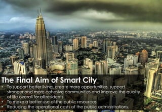 The Final Aim of Smart City
• To support better living, create more opportunities, support
stronger and more cohesive communities and improve the quality
of life overall for all residents
• To make a better use of the public resources
• Reducing the operational costs of the public administrations.
 