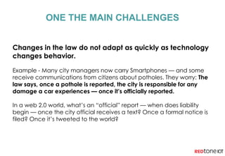 Changes in the law do not adapt as quickly as technology
changes behavior.
Example - Many city managers now carry Smartphones — and some
receive communications from citizens about potholes. They worry: The
law says, once a pothole is reported, the city is responsible for any
damage a car experiences — once it’s officially reported.
In a web 2.0 world, what’s an “official” report — when does liability
begin — once the city official receives a text? Once a formal notice is
filed? Once it’s tweeted to the world?
ONE THE MAIN CHALLENGES
 