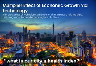 Multiplier Effect of Economic Growth via
Technology
With greater use of technology, a number of cities are accumulating data,
delivering innovation, and enhancing lives of citizens.
“what is our city’s health Index?”
 
