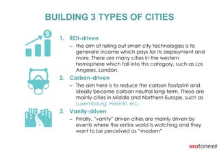 BUILDING 3 TYPES OF CITIES
1. ROI-driven
– the aim of rolling out smart city technologies is to
generate income which pays for its deployment and
more. There are many cities in the western
hemisphere which fall into this category, such as Los
Angeles, London.
2. Carbon-driven
– The aim here is to reduce the carbon footprint and
ideally become carbon neutral long-term. These are
mainly cities in Middle and Northern Europe, such as
Luxembourg, Helsinki, etc.
3. Vanity-driven
– Finally, “vanity” driven cities are mainly driven by
events where the entire world is watching and they
want to be perceived as “modern”
 