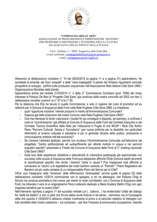 “COMPAGNIA DELLE ARTI”
ASSOCIAZIONE DI PROFESSIONISTI E IMPRENDITORI SINTONICI
PER PRODURRE E DIFFONDERE L’ECONOMIA DELLA CULTURA
AD ACQUAVIVA DELLE FONTI E NELLA PUGLIA
Via C. Goldoni, 2 – 70021 Acquaviva delle Fonti (Ba)
e-mail certificata: compagniadellearti@pcert.postecert.it
e-mail: compagnia.arti@virgilio.it
Attraverso la deliberazione consiliare n° 10 del 28/02/2014 (a pagina 11 e a pagina 31) apprendiamo, fra
quintalate di amenità, dei Suoi “sospetti” e delle “cose inspiegabili” a parere del Sindaco riguardanti concrete
prospettive di sviluppo…perfino sulle produzioni acquavivesi nell’Associazione Rete Italiana Città Sane OMS /
Organizzazione Mondiale della Sanità.
Apprendiamo anche dal verbale 21/03/2014 n° 3 della 2° Commissione Consiliare (prot. 7066) del rinato
interesse di Palazzo De Mari al “Progetto Città Sane” già condiviso dalla nostra comunità nel 2002 con ben 2
deliberazioni consiliari unanimi: la n° 47 e la n° 85.
Per la relazione che Ella ha tenuto in quella Commissione, e solo in ragione del ruolo di promotori ed ex
referenti per il Comune di Acquaviva delle Fonti nella Rete Pugliese Città Sane OMS, Le chiediamo:
- quali “opportune iniziative” intende proporre in merito all’Amministrazione Comunale?
- Dispone già delle produzioni del nostro Comune nella Rete Pugliese Città Sane OMS?
- Ove mai ritenesse di dover valorizzare i risultati fin qui conseguiti è disposto, ad esempio, a vivificare il
ruolo di “coordinamento” già affidato al Comune di Acquaviva delle Fonti dal Comitato Esecutivo e dal
Comitato Tecnico Scientifico della Rete per l’istituzione in Puglia di una MCAP / Multi City Action
Plans “Percorsi Culturali, Salute e Termalismo” (per nuove politiche per la disabilità con particolare
riferimento al turismo culturale e salutistico e più in generale all’area della pratica, produzione e
comunicazione artistica nell’età evolutiva)?
- Se conosce l’abstract dedicato, perché non erudisce l’Amministrazione Comunale sull’istituzione del
progettato “Centro polifunzionale ed autosufficiente per attività motorie in acqua e nei percorsi
acquatici specifici” presentato a Trieste dal Comune di Acquaviva delle Fonti al 2° meeting nazionale
Città Sane OMS?
- Sulla scia delle esperienze didattiche e laboratoriali di urbanistica partecipata già sperimentate con
successo nella scuola di Acquaviva delle Fonti può adoperarsi affinché l’Ente Comune adotti strumenti
di pianificazione specifici che renda i bambini “parte in causa”? Può impegnarsi cioè affinché si
conoscano le “visioni” e le aspettative dei nostri bambini varando un “Pierrebì” / Piano Regolatore dei
Bambini nel più vasto contesto di un indispensabile Piano dei Servizi per la Città?
Infine: può impegnarsi nella “revisione” delle affermazioni “strampalate” (anche quelle di pagina 32) della
deliberazione consiliare 10/2014 cominciando con lo spiegare, a chi ne abbisogna, che Palazzo Chigi di
Ariccia non produce porchetta e che invece, per merito di nostri concittadini, con il Comune di Acquaviva delle
Fonti, ha intravisto il varo di un originalissimo Parco Letterario dedicato a Maria Scalera Stellini Chigi con ogni
insperato beneficio per la nostra Città?
Nell’intervento riportato a pagina 11 del succitato verbale Lei (…tuttavia…) ha evidenziato l’utilità del dialogo
fra “eletti ed elettori” e non ci pare che fin’ora abbia avuto fortuna in tal senso…nemmeno noi di Compagnia
delle Arti quando il 14/06/2013 abbiamo chiesto inutilmente al primo e al secondo cittadino di interagire con
tutti candidati della Vostra coalizione – Lei compreso – per fare l’impresa di promuovere occupazione, crescita
 