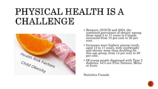  Between 1978/79 and 2004, the
combined prevalence of obesity among
those aged 2 to 17 years in Canada
increased from 15 per cent to 26 per
cent.
 Increases were highest among youth,
aged 12 to 17 years, with overweight
and obesity more than doubling for
this age group, from 14 per cent to 29
per cent.
 Of young people diagnosed with Type 2
diabetes, 44% are First Nations, Metis
or Inuit.
Statistics Canada
 