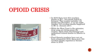 OPIOID CRISIS
 In 2016 there were 914 overdose
deaths in B.C., two-thirds linked to
fentanyl. This number includes 142
deaths last December, 11 in one night..
Another 116 overdose deaths happened
in BC in January 2017.
 While the West Coast is the epicenter,
drug users are dying across the
country. There were 343 fentanyl and
carfentanil-related deaths in Alberta in
2016.
 Final Ontario numbers have not yet
been released for 2016, there were 353
overdose deaths reported in Toronto
alone in 2016.
 