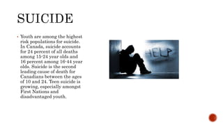 • Youth are among the highest
risk populations for suicide.
In Canada, suicide accounts
for 24 percent of all deaths
among 15-24 year olds and
16 percent among 16-44 year
olds. Suicide is the second
leading cause of death for
Canadians between the ages
of 10 and 24. Teen suicide is
growing, especially amongst
First Nations and
disadvantaged youth.
 