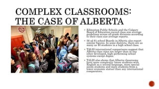  Edmonton Public Schools and the Calgary
Board of Education exceed class size average
guidelines across all grade divisions according
to their class size average reports.
 56 od 61 school Boards in Alberta also report
similar figures. In some districts, there are as
many as 40 students in a high school class.
 TALIS international comparisons suggest that
Alberta class sizes are larger than in any
other developed, high performing school
systems except Japan.
 TALIS also shows that Alberta classrooms
have more complexity (more students with
English as a second language, more special
needs students and more students from a
lower economic status) than any international
comparators.
 