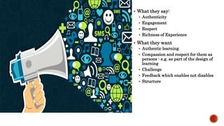  What they say:
 Authenticity
 Engagement
 Respect
 Richness of Experience
 What they want
 Authentic learning
 Compassion and respect for them as
persons - e.g. as part of the design of
learning
 Challenge
 Feedback which enables not disables
 Structure
 