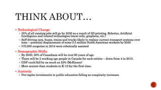  Technological Change
 35% of all existing jobs will go by 2030 as a result of 3D printing, Robotics, Artificial
Intelligence and related technologies (stem-cells, graphene, etc.)
 Self-driving cars, buses, trains and trucks likely to replace current transport systems over
time – potential displacement of some 3.5 million North American workers by 2030
 570,000 surgeries in 2014 were robotically assisted
 Demographic Shifts
 By 2030, 30% of Canadians will be over 60 years of age
 There will be 2 working age people in Canada for each retiree – down from 4 in 2015.
 GDP could fall by as much as 52% (McKinsey)
 More seniors than students in K-12 for the first time.
 Austerity
 Per-capita investments in public education falling as complexity increases
 