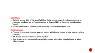  Economics
 By 2025 almost 50% of the world’s billion dollar companies will be headquartered in
emerging markets, not in North America or Europe (41% of them are already Asian
based)
 425 major cities will fuel the global economy – 315 of them are in Asia
 Environment
 Climate change and extreme weather events will change forests, rivers, habits and eco-
systems.
 9.5 Billion People will live on earth by 2050
 One impact of environmental change is increased migration, especially due to water
related issues
 