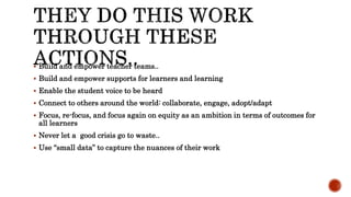  Build and empower teacher teams..
 Build and empower supports for learners and learning
 Enable the student voice to be heard
 Connect to others around the world: collaborate, engage, adopt/adapt
 Focus, re-focus, and focus again on equity as an ambition in terms of outcomes for
all learners
 Never let a good crisis go to waste..
 Use “small data” to capture the nuances of their work
 