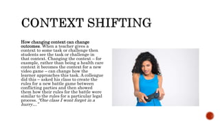 How changing context can change
outcomes. When a teacher gives a
context to some task or challenge then
students see the task or challenge in
that context. Changing the context – for
example, rather than being a health care
context it becomes the context for a new
video game – can change how the
learner approaches this task. A colleague
did this – asked his class to create the
rules for a new battle game between
conflicting parties and then showed
them how their rules for the battle were
similar to the rules for a particular legal
process. “One class I wont forget in a
hurry…”
 