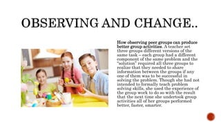 How observing peer groups can produce
better group activities. A teacher set
three groups different versions of the
same task – each group had a different
component of the same problem and the
“solution” required all three groups to
realize that they needed to share
information between the groups if any
one of them was to be successful in
solving the problem. Though she had not
intended to formally teach problem
solving skills, she used the experience of
the group work to do so with the result
that the next time she undertook group
activities all of her groups performed
better, faster, smarter.
 