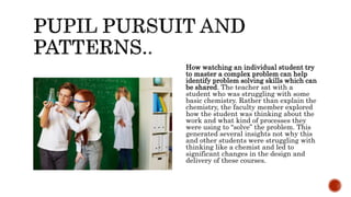 How watching an individual student try
to master a complex problem can help
identify problem solving skills which can
be shared. The teacher sat with a
student who was struggling with some
basic chemistry. Rather than explain the
chemistry, the faculty member explored
how the student was thinking about the
work and what kind of processes they
were using to “solve” the problem. This
generated several insights not why this
and other students were struggling with
thinking like a chemist and led to
significant changes in the design and
delivery of these courses.
 