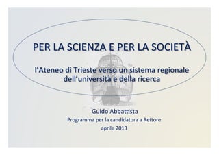 PER	
  LA	
  SCIENZA	
  E	
  PER	
  LA	
  SOCIETÀ	
  	
  
	
  
l’Ateneo	
  di	
  Trieste	
  verso	
  un	
  sistema	
  regionale	
  
dell’università	
  e	
  della	
  ricerca	
  
	
  Guido	
  AbbaBsta	
  
Programma	
  per	
  la	
  candidatura	
  a	
  ReDore	
  
aprile	
  2013	
  
 