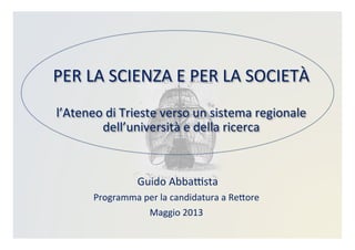 PER	
  LA	
  SCIENZA	
  E	
  PER	
  LA	
  SOCIETÀ	
  	
  
	
  
l’Ateneo	
  di	
  Trieste	
  verso	
  un	
  sistema	
  regionale	
  
dell’università	
  e	
  della	
  ricerca	
  
	
  Guido	
  AbbaBsta	
  
Programma	
  per	
  la	
  candidatura	
  a	
  ReDore	
  
Maggio	
  2013	
  
 