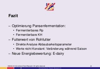 Fazit
– Optimierung Pansenfermentation:
• Fermentierbares Rp
• Fermentierbare KH
– Futterwert von Rohfutter
• Direkte Analyse Abbaubarkeitsparameter
• Werte nicht Konstant: Veränderung während Saison
– Neue Energiebewertung: E-dairy
©2004-2014 Schothorst Feed Research. All rights reserved 28
 