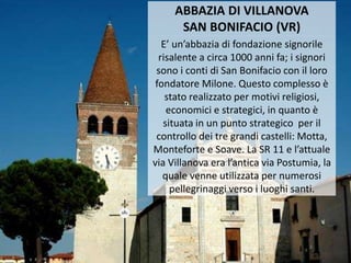 ABBAZIA DI VILLANOVA
SAN BONIFACIO (VR)
E’ un’abbazia di fondazione signorile
risalente a circa 1000 anni fa; i signori
sono i conti di San Bonifacio con il loro
fondatore Milone. Questo complesso è
stato realizzato per motivi religiosi,
economici e strategici, in quanto è
situata in un punto strategico per il
controllo dei tre grandi castelli: Motta,
Monteforte e Soave. La SR 11 e l’attuale
via Villanova era l’antica via Postumia, la
quale venne utilizzata per numerosi
pellegrinaggi verso i luoghi santi.
 