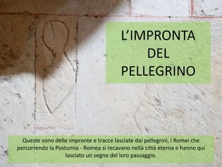 L’IMPRONTA
DEL
PELLEGRINO
Queste sono delle impronte e tracce lasciate dai pellegrini, i Romei che
percorrendo la Postumia - Romea si recavano nella città eterna e hanno qui
lasciato un segno del loro passaggio.
 