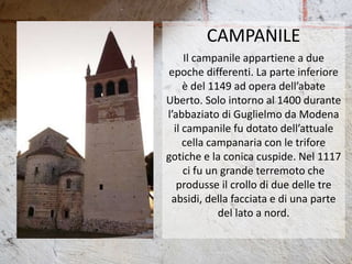 CAMPANILE
Il campanile appartiene a due
epoche differenti. La parte inferiore
è del 1149 ad opera dell’abate
Uberto. Solo intorno al 1400 durante
l’abbaziato di Guglielmo da Modena
il campanile fu dotato dell’attuale
cella campanaria con le trifore
gotiche e la conica cuspide. Nel 1117
ci fu un grande terremoto che
produsse il crollo di due delle tre
absidi, della facciata e di una parte
del lato a nord.
 