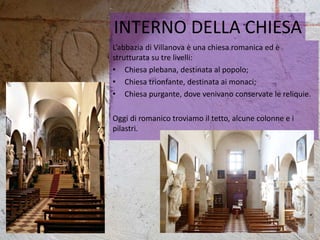 INTERNO DELLA CHIESA
L’abbazia di Villanova è una chiesa romanica ed è
strutturata su tre livelli:
• Chiesa plebana, destinata al popolo;
• Chiesa trionfante, destinata ai monaci;
• Chiesa purgante, dove venivano conservate le reliquie.
Oggi di romanico troviamo il tetto, alcune colonne e i
pilastri.
 