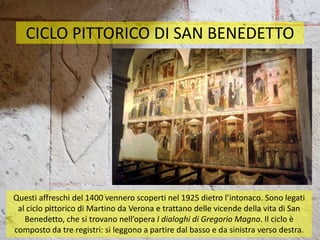 CICLO PITTORICO DI SAN BENEDETTO
Questi affreschi del 1400 vennero scoperti nel 1925 dietro l’intonaco. Sono legati
al ciclo pittorico di Martino da Verona e trattano delle vicende della vita di San
Benedetto, che si trovano nell’opera I dialoghi di Gregorio Magno. Il ciclo è
composto da tre registri: si leggono a partire dal basso e da sinistra verso destra.
 