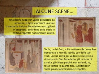 ALCUNE SCENE…
Una donna ruppe un vaglio prestatole da
un’amica, il fatto le procurò una tale
tristezza da indurre Benedetto a raccogliersi
in preghiera, al termine della quale le
restituì l’oggetto nuovamente intatto.
Totila, re dei Goti, volle mettere alla prova San
Benedetto e mandò, vestito con delle sue
vesti, un suo servo per vedere se riuscisse a
riconoscerlo. San Benedetto, già in fama di
santità, gli chiese perché, non essendo re,
fosse vestito in quanto tale, suscitando in
Totila grande ammirazione e rispetto.
 